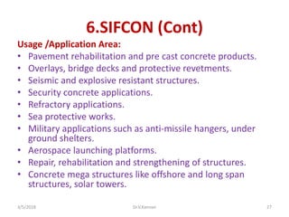 6.SIFCON (Cont)
Usage /Application Area:
• Pavement rehabilitation and pre cast concrete products.
• Overlays, bridge decks and protective revetments.
• Seismic and explosive resistant structures.
• Security concrete applications.
• Refractory applications.
• Sea protective works.
• Military applications such as anti-missile hangers, under
ground shelters.
• Aerospace launching platforms.
• Repair, rehabilitation and strengthening of structures.
• Concrete mega structures like offshore and long span
structures, solar towers.
3/5/2018 Dr.V.Kannan 27
 