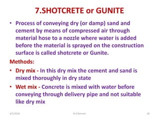 7.SHOTCRETE or GUNITE
• Process of conveying dry (or damp) sand and
cement by means of compressed air through
material hose to a nozzle where water is added
before the material is sprayed on the construction
surface is called shotcrete or Gunite.
Methods:
• Dry mix - In this dry mix the cement and sand is
mixed thoroughly in dry state
• Wet mix - Concrete is mixed with water before
conveying through delivery pipe and not suitable
like dry mix
3/5/2018 Dr.V.Kannan 28
 