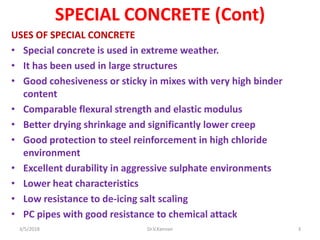 SPECIAL CONCRETE (Cont)
USES OF SPECIAL CONCRETE
• Special concrete is used in extreme weather.
• It has been used in large structures
• Good cohesiveness or sticky in mixes with very high binder
content
• Comparable flexural strength and elastic modulus
• Better drying shrinkage and significantly lower creep
• Good protection to steel reinforcement in high chloride
environment
• Excellent durability in aggressive sulphate environments
• Lower heat characteristics
• Low resistance to de-icing salt scaling
• PC pipes with good resistance to chemical attack
3/5/2018 Dr.V.Kannan 3
 