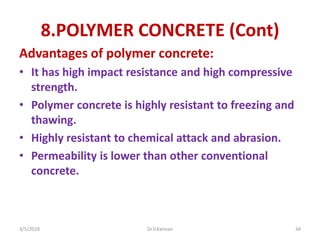 8.POLYMER CONCRETE (Cont)
Advantages of polymer concrete:
• It has high impact resistance and high compressive
strength.
• Polymer concrete is highly resistant to freezing and
thawing.
• Highly resistant to chemical attack and abrasion.
• Permeability is lower than other conventional
concrete.
3/5/2018 Dr.V.Kannan 34
 