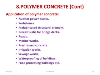 8.POLYMER CONCRETE (Cont)
Application of polymer concrete:
• Nuclear power plants.
• Kerbstones.
• Prefabricated structural element.
• Precast slabs for bridge decks.
• Roads.
• Marine Works.
• Prestressed concrete.
• Irrigation works.
• Sewage works.
• Waterproofing of buildings.
• Food processing buildings etc.
3/5/2018 Dr.V.Kannan 35
 