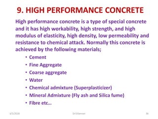 9. HIGH PERFORMANCE CONCRETE
High performance concrete is a type of special concrete
and it has high workability, high strength, and high
modulus of elasticity, high density, low permeability and
resistance to chemical attack. Normally this concrete is
achieved by the following materials;
• Cement
• Fine Aggregate
• Coarse aggregate
• Water
• Chemical admixture (Superplasticizer)
• Mineral Admixture (Fly ash and Silica fume)
• Fibre etc…
3/5/2018 Dr.V.Kannan 36
 