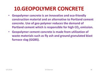 10.GEOPOLYMER CONCRETE
• Geopolymer concrete is an innovative and eco-friendly
construction material and an alternative to Portland cement
concrete. Use of geo polymer reduces the demand of
Portland cement which is responsible for high CO2 emission.
• Geopolymer cement concrete is made from utilization of
waste materials such as fly ash and ground granulated blast
furnace slag (GGBS).
3/5/2018 Dr.V.Kannan 38
 