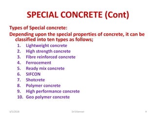 SPECIAL CONCRETE (Cont)
Types of Special concrete:
Depending upon the special properties of concrete, it can be
classified into ten types as follows;
1. Lightweight concrete
2. High strength concrete
3. Fibre reinforced concrete
4. Ferrocement
5. Ready mix concrete
6. SIFCON
7. Shotcrete
8. Polymer concrete
9. High performance concrete
10. Geo polymer concrete
3/5/2018 Dr.V.Kannan 4
 