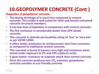 10.GEOPOLYMER CONCRETE (Cont )
Properties of geopolymer concrete:
• The drying shrinkage of is much less compared to cement
concrete. This makes it well suited for thick and heavily restrained
concrete structural members.
• It has low heat of hydration in comparison with cement concrete.
• The fire resistance is considerably better than OPC based
concrete.
• This concrete is chloride permeability rating of ‘low’ to ‘very low’
as per ASTM 1202C.
• It offers better protection to reinforcement steel from corrosion
as compared to traditional cement concrete.
• This concrete is found to possess very high acid resistance when
tested under exposure to 2% and 10% sulphuric acids.
• It gives better resistance to sulphate attack than normal concrete
• Since this concrete produces less CO2 emission, geopolymer
concrete consider as eco friendly concrete
3/5/2018 Dr.V.Kannan 41
 