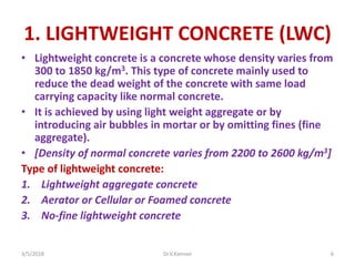 1. LIGHTWEIGHT CONCRETE (LWC)
• Lightweight concrete is a concrete whose density varies from
300 to 1850 kg/m3. This type of concrete mainly used to
reduce the dead weight of the concrete with same load
carrying capacity like normal concrete.
• It is achieved by using light weight aggregate or by
introducing air bubbles in mortar or by omitting fines (fine
aggregate).
• [Density of normal concrete varies from 2200 to 2600 kg/m3]
Type of lightweight concrete:
1. Lightweight aggregate concrete
2. Aerator or Cellular or Foamed concrete
3. No-fine lightweight concrete
3/5/2018 Dr.V.Kannan 6
 