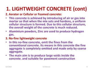 1. LIGHTWEIGHT CONCRETE (cont)
2. Aerator or Cellular or Foamed concrete:
• This concrete is achieved by introducing of air or gas into
mortar so that when the mix sets and hardens, a uniform
cellular structure is formed. Due to this cellular structure,
the overall weight of the concrete is much reduced.
• Aluminium powders, Zinc are used to produce hydrogen
gas.
3. No-fine lightweight concrete
• In this no-fine concrete, omit the fines from the
conventional concrete. Its means in this concrete the fine
aggregate is completely omitted and made only by coarse
aggregate.
• The main aim is to produce large voids inside the
concrete. and suitable for pavement construction
3/5/2018 Dr.V.Kannan 8
 