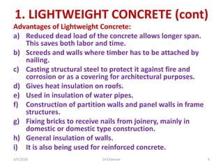 1. LIGHTWEIGHT CONCRETE (cont)
Advantages of Lightweight Concrete:
a) Reduced dead load of the concrete allows longer span.
This saves both labor and time.
b) Screeds and walls where timber has to be attached by
nailing.
c) Casting structural steel to protect it against fire and
corrosion or as a covering for architectural purposes.
d) Gives heat insulation on roofs.
e) Used in insulation of water pipes.
f) Construction of partition walls and panel walls in frame
structures.
g) Fixing bricks to receive nails from joinery, mainly in
domestic or domestic type construction.
h) General insulation of walls.
i) It is also being used for reinforced concrete.
3/5/2018 Dr.V.Kannan 9
 