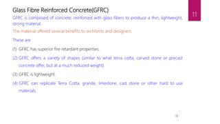 11
Glass Fibre Reinforced Concrete(GFRC)
GFRC is composed of concrete, reinforced with glass fibers to produce a thin, lightweight,
strong material.
The material offered several benefits to architects and designers.
These are
(1) GFRC has superior fire retardant properties.
(2) GFRC offers a variety of shapes (similar to what terra cotta, carved stone or precast
concrete offer, but at a much reduced weight).
(3) GFRC is lightweight.
(4) GFRC can replicate Terra Cotta, granite, limestone, cast stone or other hard to use
materials.
11
 