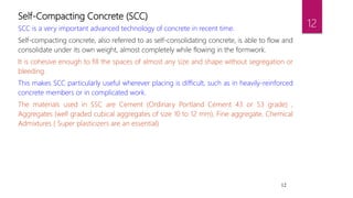 12
Self-Compacting Concrete (SCC)
SCC is a very important advanced technology of concrete in recent time.
Self-compacting concrete, also referred to as self-consolidating concrete, is able to flow and
consolidate under its own weight, almost completely while flowing in the formwork.
It is cohesive enough to fill the spaces of almost any size and shape without segregation or
bleeding.
This makes SCC particularly useful wherever placing is difficult, such as in heavily-reinforced
concrete members or in complicated work.
The materials used in SSC are Cement (Ordinary Portland Cement 43 or 53 grade) ,
Aggregates (well graded cubical aggregates of size 10 to 12 mm), Fine aggregate, Chemical
Admixtures ( Super plasticizers are an essential)
12
 