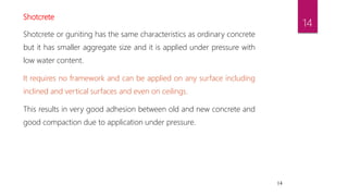 14
Shotcrete
Shotcrete or guniting has the same characteristics as ordinary concrete
but it has smaller aggregate size and it is applied under pressure with
low water content.
It requires no framework and can be applied on any surface including
inclined and vertical surfaces and even on ceilings.
This results in very good adhesion between old and new concrete and
good compaction due to application under pressure.
14
 