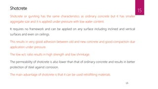 15
Shotcrete
Shotcrete or guniting has the same characteristics as ordinary concrete but it has smaller
aggregate size and it is applied under pressure with low water content.
It requires no framework and can be applied on any surface including inclined and vertical
surfaces and even on ceilings.
This results in very good adhesion between old and new concrete and good compaction due
application under pressure.
The low w/c ratio results in high strength and low shrinkage.
The permeability of shotcrete is also lower than that of ordinary concrete and results in better
protection of steel against corrosion.
The main advantage of shotcrete is that it can be used retrofitting materials.
15
 