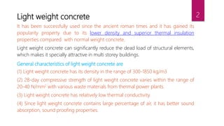Light weight concrete
It has been successfully used since the ancient roman times and it has gained its
popularity property due to its lower density and superior thermal insulation
properties compared with normal weight concrete.
Light weight concrete can significantly reduce the dead load of structural elements,
which makes it specially attractive in multi storey buildings.
General characteristics of light weight concrete are
(1) Light weight concrete has its density in the range of 300-1850 kg/m3
(2) 28-day compressive strength of light weight concrete varies within the range of
20-40 N/mm2 with various waste materials from thermal power plants.
(3) Light weight concrete has relatively low thermal conductivity.
(4) Since light weight concrete contains large percentage of air, it has better sound
absorption, sound proofing properties.
2
 