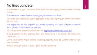 3
No fines concrete
It is defined as a type of concrete from which the fine aggregate component is entirely
omitted.
This concrete is made of only coarse aggregate, cement and water.
Very often only single sized coarse aggregate of size passing through 20 mm retained on
10mm is used.
The aggregates are held together by a binder consisting of a paste of hydraulic cement
water giving to it the strength of concrete.
No fines concrete is generally made with the aggregate/cement ratio 6:1 to 10:1.
It has practically no fine capillary pores and hence there is no transfer of moisture by
capillary action.
Owing to its slightly higher thermal insulating property, it can be used for external walls
heat insulation.
Because of rough texture, it gives a good base for plastering.
3
 