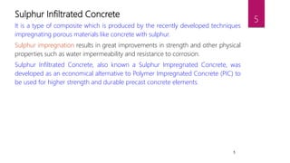 5
Sulphur Infiltrated Concrete
It is a type of composite which is produced by the recently developed techniques
impregnating porous materials like concrete with sulphur.
Sulphur impregnation results in great improvements in strength and other physical
properties such as water impermeability and resistance to corrosion.
Sulphur Infiltrated Concrete, also known a Sulphur Impregnated Concrete, was
developed as an economical alternative to Polymer Impregnated Concrete (PIC) to
be used for higher strength and durable precast concrete elements.
5
 
