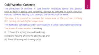 6
Cold Weather Concrete
The production of concrete in cold weather introduces special and peculiar
such as delay in setting and hardening, damage to concrete in plastic condition
exposed to below freezing point owing to the formation of ice lenses.
Therefore, it is essential to maintain the temperature of the concrete positively
0°C, possibly at much higher temperature.
The method of concreting used in such situations is called cold weather concreting.
The reasons for cold weather concreting
(i) Enhance the setting time and hardening,
(ii) Prevent freezing of concrete at early age, and
(iii) Prevent freezing and thawing cycles.
6
 