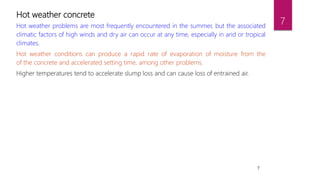 7
Hot weather concrete
Hot weather problems are most frequently encountered in the summer, but the associated
climatic factors of high winds and dry air can occur at any time, especially in arid or tropical
climates.
Hot weather conditions can produce a rapid rate of evaporation of moisture from the
of the concrete and accelerated setting time, among other problems.
Higher temperatures tend to accelerate slump loss and can cause loss of entrained air.
7
 