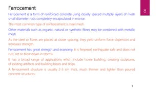 8
Ferrocement
Ferrocement is a form of reinforced concrete using closely spaced multiple layers of mesh
small diameter rods completely encapsulated in mortar.
The most common type of reinforcement is steel mesh.
Other materials such as organic, natural or synthetic fibres may be combined with metallic
mesh.
As the steel or fibres are placed at closer spacing, they yield uniform force dispersion and
increases strength.
Ferrocement has great strength and economy. It is fireproof, earthquake safe and does not
rust, rot or blow down in storms.
It has a broad range of applications which include home building, creating sculptures,
of existing artifacts and building boats and ships.
A ferrocement structure is usually 2-3 cm thick, much thinner and lighter than poured
concrete structures.
8
 
