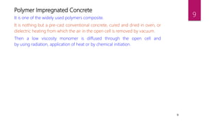 9
Polymer Impregnated Concrete
It is one of the widely used polymers composite.
It is nothing but a pre-cast conventional concrete, cured and dried in oven, or
dielectric heating from which the air in the open cell is removed by vacuum.
Then a low viscosity monomer is diffused through the open cell and
by using radiation, application of heat or by chemical initiation.
9
 
