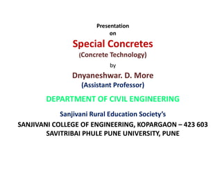 Presentation
on
Special Concretes
(Concrete Technology)
by
Dnyaneshwar. D. More
(Assistant Professor)(Assistant Professor)
DEPARTMENT OF CIVIL ENGINEERING
Sanjivani Rural Education Society’s
SANJIVANI COLLEGE OF ENGINEERING, KOPARGAON – 423 603
SAVITRIBAI PHULE PUNE UNIVERSITY, PUNE
 