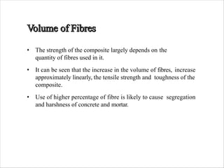 • The strength of the composite largely depends on the
quantity of fibres used in it.
• It can be seen that the increase in the volume of fibres, increase
approximately linearly, the tensile strength and toughness of the
composite.
• Use of higher percentage of fibre is likely to cause segregation
and harshness of concrete and mortar.
 