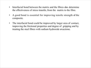 • Interfacial bond between the matrix and the fibres also determine
the effectiveness of stress transfer, from the matrix to the fibre.
• A good bond is essential for improving tensile strength of the
composite.
• The interfacial bond could be improved by larger area of contact,
improving the frictional properties and degree of gripping and by
treating the steel fibres with sodium hydroxide oracetone.
 