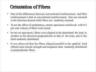 • One of the differences between conventional reinforcement and fibre
reinforcement is that in conventional reinforcement, bars are oriented
in the direction desired while fibres are randomly oriented.
• To see the effect of randomness, mortar specimens reinforced with 0.5
per cent volume of fibres were tested.
• In one set specimens, fibres were aligned in the directionof the load, in
another in the direction perpendicular to that of the load, and in the
third randomly distributed.
• It was observed that the fibres aligned parallel to the applied load
offered more tensile strength and toughness than randomly distributed
or perpendicular fibres.
 