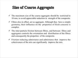 ü The maximum size of the coarse aggregate should be restricted to
10 mm, to avoid appreciable reduction in strength of the composite.
ü Fibres also in effect, act as aggregate. Although they have a simple
geometry, their influence on the properties of fresh concrete is
complex.
ü The inter-particle friction between fibres, and between fibres and
aggregates controls the orientation and distribution of the fibres
and consequently the properties of the composite.
ü Friction reducing admixtures and admixtures that improve the
cohesiveness of the mix can significantly improve the mix.
 