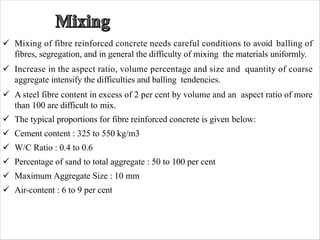 ü Mixing of fibre reinforced concrete needs careful conditions to avoid balling of
fibres, segregation, and in general the difficulty of mixing the materials uniformly.
ü Increase in the aspect ratio, volume percentage and size and quantity of coarse
aggregate intensify the difficulties and balling tendencies.
ü A steel fibre content in excess of 2 per cent by volume and an aspect ratio of more
than 100 are difficult to mix.
ü The typical proportions for fibre reinforced concrete is given below:
ü Cement content : 325 to 550 kg/m3
ü W/C Ratio : 0.4 to 0.6
ü Percentage of sand to total aggregate : 50 to 100 per cent
ü Maximum Aggregate Size : 10 mm
ü Air-content : 6 to 9 per cent
 