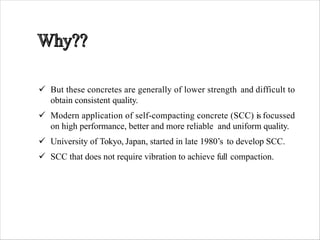 ü But these concretes are generally of lower strength and difficult to
obtain consistent quality.
ü Modern application of self-compacting concrete (SCC) is focussed
on high performance, better and more reliable and uniform quality.
ü University of Tokyo, Japan, started in late 1980’s to develop SCC.
ü SCC that does not require vibration to achieve full compaction.
 