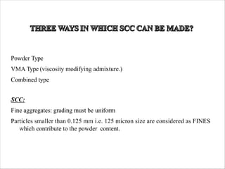 Powder Type
VMA Type (viscosity modifying admixture.)
Combined type
SCC:
Fine aggregates: grading must be uniform
Particles smaller than 0.125 mm i.e. 125 micron size are considered as FINES
which contribute to the powder content.
 