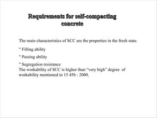 The main characteristics of SCC are the properties in the fresh state.
" Filling ability
" Passing ability
" Segregation resistance
The workability of SCC is higher than “very high” degree of
workability mentioned in 15 456 : 2000.
 