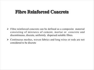 Ø Fibre reinforced concrete can be defined as a composite material
consisting of mixtures of cement, mortar or concrete and
discontinuous, discrete, uniformly dispersed suitable fibres.
Ø Continuous meshes, woven fabrics and long wires or rods are not
considered to be discrete
 