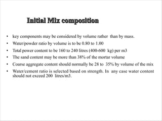 • key components may be considered by volume rather than by mass.
• Water/powder ratio by volume is to be 0.80 to 1.00
• Total power content to be 160 to 240 litres (400-600 kg) per m3
• The sand content may be more than 38% of the mortar volume
• Coarse aggregate content should normally be 28 to 35% by volume of the mix
• Water/cement ratio is selected based on strength. In any case water content
should not exceed 200 litres/m3.
 