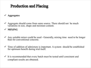 ü Aggregates
ü Aggregate should come from same source. There should not be much
variations in size, shape and moisture content.
ü MIXING
ü Any suitable mixer could be used - Generally, mixing time need to be longer
than for conventional concrete.
ü Time of addition of admixture is important. A system should be established
for optimum benefit during trial itself.
ü It is recommended that every batch must be tested until consistent and
compliant results are obtained.
 