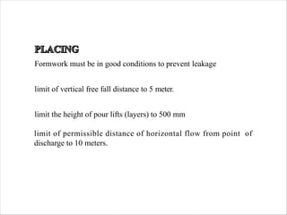 Formwork must be in good conditions to prevent leakage
limit of vertical free fall distance to 5 meter.
limit the height of pour lifts (layers) to 500 mm
limit of permissible distance of horizontal flow from point of
discharge to 10 meters.
 
