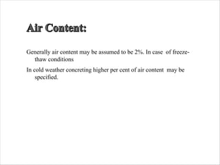 Generally air content may be assumed to be 2%. In case of freeze-
thaw conditions
In cold weather concreting higher per cent of air content may be
specified.
 