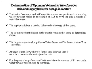 ü Tests with flow cone and V-Funnel for mortar are performed at varying
water/powder ratios in the range of (0.8 to 0.9) βp and dosages of
superplasticizer.
ü The superplasticizer is used to balance the rheology of the paste.
ü The volume content of sand in the mortar remains the same as determined
above.
ü The target values are slump flow of 24 to 26 cm and V- funnel time of 7 to
11 seconds.
ü At target slump flow, where V-funnel time is lower than 7
secs, then decrease the water/powder ratio.
ü For largest slump flow and V-funnel time in excess of 11 seconds
water/powder ratio should be increased.
 