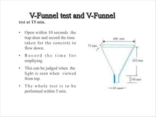 test at T5 min.
• Open within 10 seconds the
trap door and record the time
taken for the concrete to
flow down.
• R e c o r d t h e t i m e f o r
empltying.
• This can be judged when the
light is seen when viewed
from top.
• The whole test is to be
performed within 5 min.
 