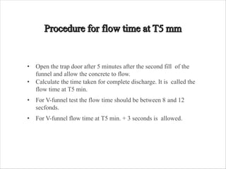 • Open the trap door after 5 minutes after the second fill of the
funnel and allow the concrete to flow.
• Calculate the time taken for complete discharge. It is called the
flow time at T5 min.
• For V-funnel test the flow time should be between 8 and 12
secfonds.
• For V-funnel flow time at T5 min. + 3 seconds is allowed.
 