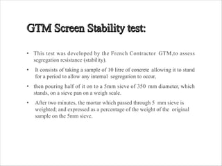 • This test was developed by the French Contractor GTM,to assess
segregation resistance (stability).
• It consists of taking a sample of 10 litre of concrete allowing it to stand
for a period to allow any internal segregation to occur,
• then pouring half of it on to a 5mm sieve of 350 mm diameter, which
stands, on a sieve pan on a weigh scale.
• After two minutes, the mortar which passed through 5 mm sieve is
weighted; and expressed as a percentage of the weight of the original
sample on the 5mm sieve.
 