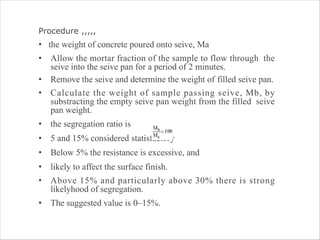Procedure ,,,,,
• the weight of concrete poured onto seive, Ma
• Allow the mortar fraction of the sample to flow through the
seive into the seive pan for a period of 2 minutes.
• Remove the seive and determine the weight of filled seive pan.
• Calculate the weight of sample passing seive, Mb, by
substracting the empty seive pan weight from the filled seive
pan weight.
• the segregation ratio is
• 5 and 15% considered statisfactory
• Below 5% the resistance is excessive, and
• likely to affect the surface finish.
• Above 15% and particularly above 30% there is strong
likelyhood of segregation.
• The suggested value is 0–15%.
 