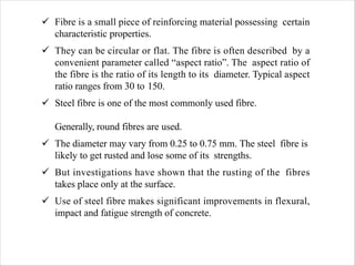 ü Fibre is a small piece of reinforcing material possessing certain
characteristic properties.
ü They can be circular or flat. The fibre is often described by a
convenient parameter called “aspect ratio”. The aspect ratio of
the fibre is the ratio of its length to its diameter. Typical aspect
ratio ranges from 30 to 150.
ü Steel fibre is one of the most commonly used fibre.
Generally, round fibres are used.
ü The diameter may vary from 0.25 to 0.75 mm. The steel fibre is
likely to get rusted and lose some of its strengths.
ü But investigations have shown that the rusting of the fibres
takes place only at the surface.
ü Use of steel fibre makes significant improvements in flexural,
impact and fatigue strength of concrete.
 