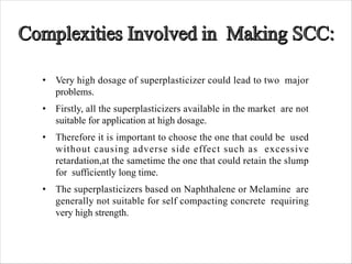 • Very high dosage of superplasticizer could lead to two major
problems.
• Firstly, all the superplasticizers available in the market are not
suitable for application at high dosage.
• Therefore it is important to choose the one that could be used
without causing adverse side effect such as excessive
retardation,at the sametime the one that could retain the slump
for sufficiently long time.
• The superplasticizers based on Naphthalene or Melamine are
generally not suitable for self compacting concrete requiring
very high strength.
 
