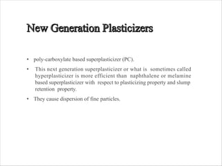 • poly-carboxylate based superplasticizer (PC).
• This next generation superplasticizer or what is sometimes called
hyperplasticizer is more efficient than naphthalene or melamine
based superplasticizer with respect to plasticizing property and slump
retention property.
• They cause dispersion of fine particles.
 
