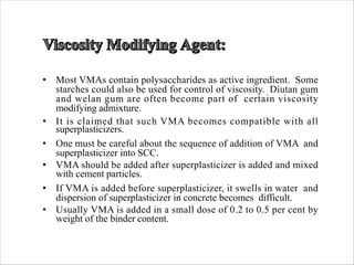 • Most VMAs contain polysaccharides as active ingredient. Some
starches could also be used for control of viscosity. Diutan gum
and welan gum are often become part of certain viscosity
modifying admixture.
• It is claimed that such VMA becomes compatible with all
superplasticizers.
• One must be careful about the sequence of addition of VMA and
superplasticizer into SCC.
• VMA should be added after superplasticizer is added and mixed
with cement particles.
• If VMA is added before superplasticizer, it swells in water and
dispersion of superplasticizer in concrete becomes difficult.
• Usually VMA is added in a small dose of 0.2 to 0.5 per cent by
weight of the binder content.
 