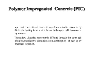 a precast conventional concrete, cured and dried in oven, or by
dielectric heating from which the air in the open cell is removed
by vacuum.
Then a low viscosity monomer is diffused through the open cell
and polymerised by using radiation, application of heat or by
chemical initiation.
 
