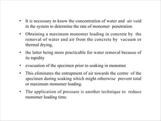 • It is necessary to know the concentration of water and air void
in the system to determine the rate of monomer penetration.
• Obtaining a maximum monomer loading in concrete by the
removal of water and air from the concrete by vacuum or
thermal drying,
• the latter being more practicable for water removal because of
its rapidity
• evacuation of the specimen prior to soaking in monomer.
• This eliminates the entrapment of air towards the centre of the
specimen during soaking which might otherwise prevent total
or maximum monomer loading.
• The application of pressure is another technique to reduce
monomer loading time.
 