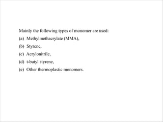 Mainly the following types of monomer are used:
(a) Methylmethacrylate (MMA),
(b) Styrene,
(c) Acrylonitrile,
(d) t-butyl styrene,
(e) Other thermoplastic monomers.
 