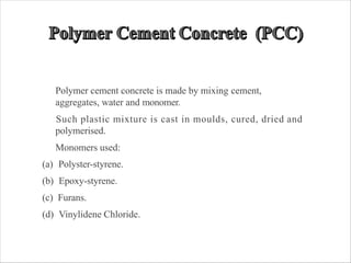 Polymer cement concrete is made by mixing cement,
aggregates, water and monomer.
Such plastic mixture is cast in moulds, cured, dried and
polymerised.
Monomers used:
(a) Polyster-styrene.
(b) Epoxy-styrene.
(c) Furans.
(d) Vinylidene Chloride.
 
